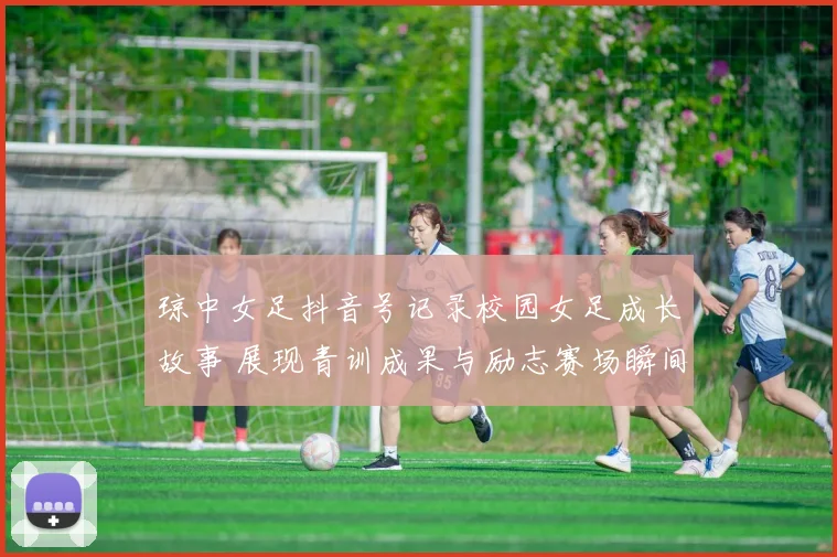 琼中女足抖音号记录校园女足成长故事 展现青训成果与励志赛场瞬间